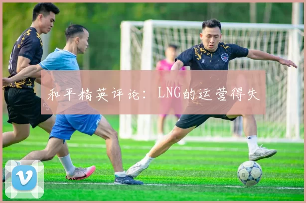 和平精英评论：LNG的运营得失