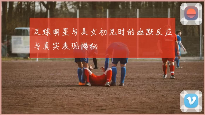 足球明星与美女初见时的幽默反应与真实表现揭秘