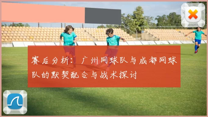 赛后分析：广州网球队与成都网球队的默契配合与战术探讨
