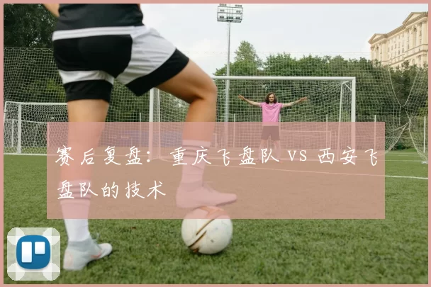 赛后复盘：重庆飞盘队 vs 西安飞盘队的技术