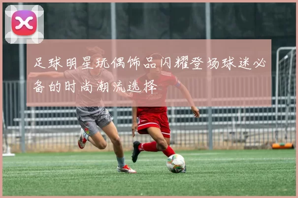 足球明星玩偶饰品闪耀登场球迷必备的时尚潮流选择