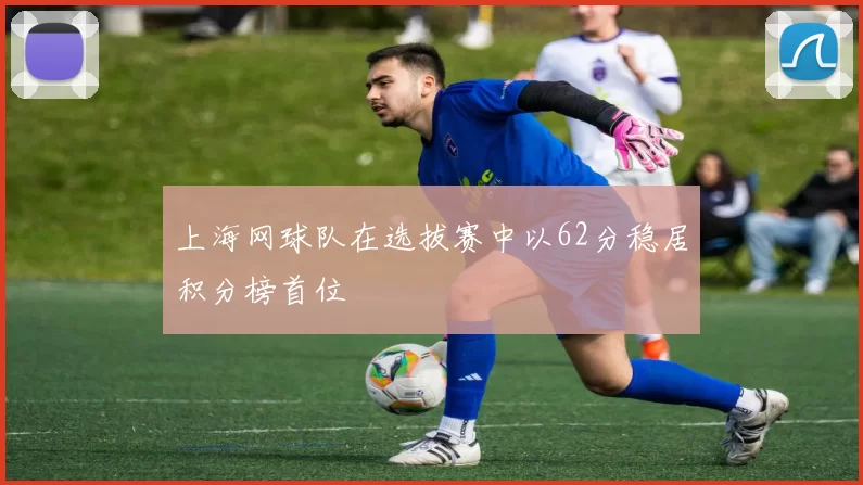 上海网球队在选拔赛中以62分稳居积分榜首位