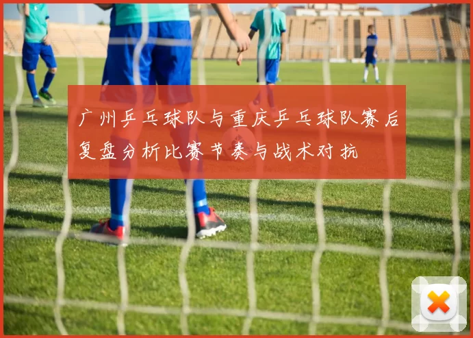 广州乒乓球队与重庆乒乓球队赛后复盘分析比赛节奏与战术对抗