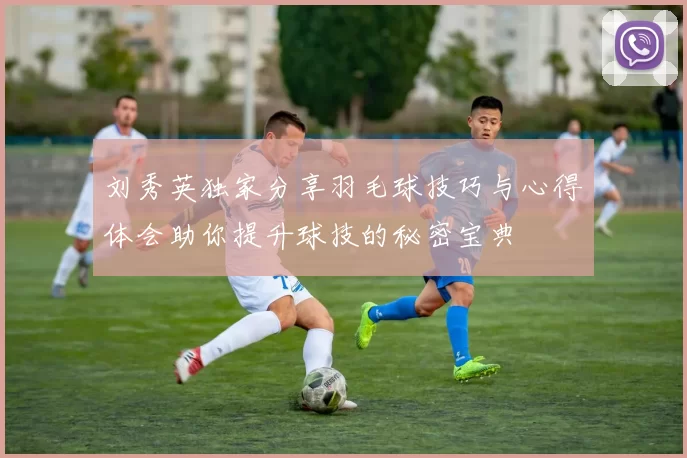 刘秀英独家分享羽毛球技巧与心得体会助你提升球技的秘密宝典