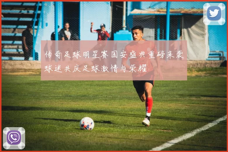 传奇足球明星赛国安盛典重磅来袭球迷共庆足球激情与荣耀