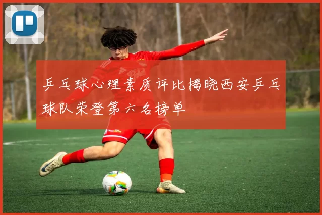 乒乓球心理素质评比揭晓西安乒乓球队荣登第六名榜单